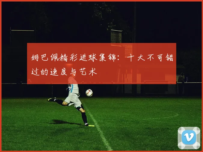 姆巴佩精彩进球集锦:十大不可错过的速度与艺术
