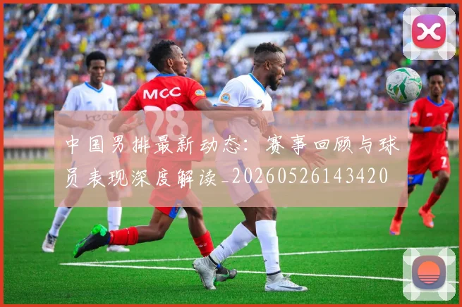 中国男排最新动态：赛事回顾与球员表现深度解读_20260526143420