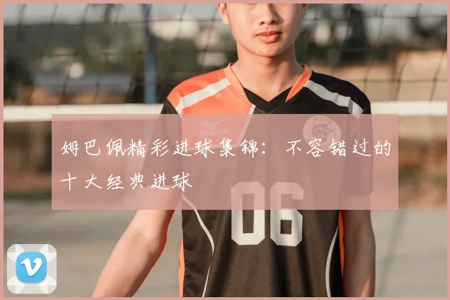 姆巴佩精彩进球集锦:不容错过的十大经典进球