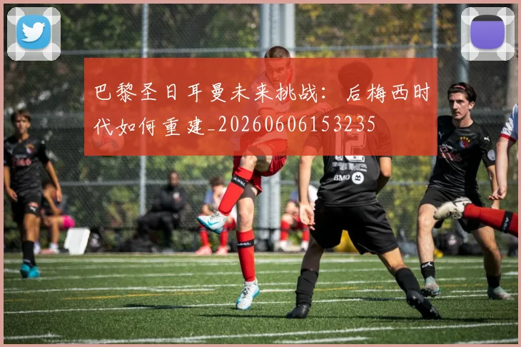 巴黎圣日耳曼未来挑战：后梅西时代如何重建_20260606153235