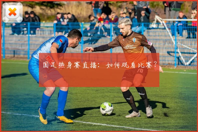 国足热身赛直播：如何观看比赛？