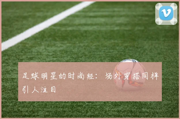 足球明星的时尚经：场外穿搭同样引人注目
