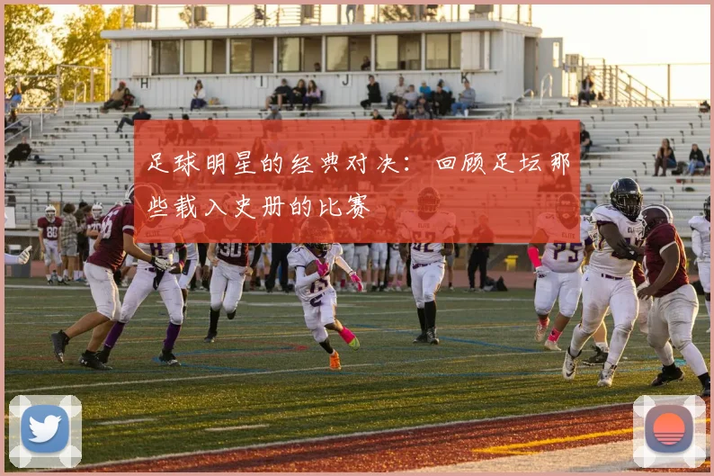 足球明星的经典对决:回顾足坛那些载入史册的比赛