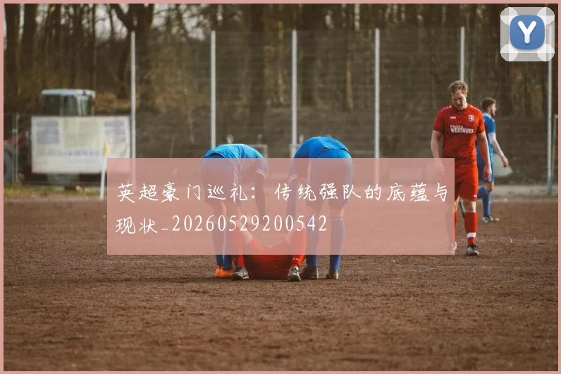 英超豪门巡礼：传统强队的底蕴与现状_20260529200542