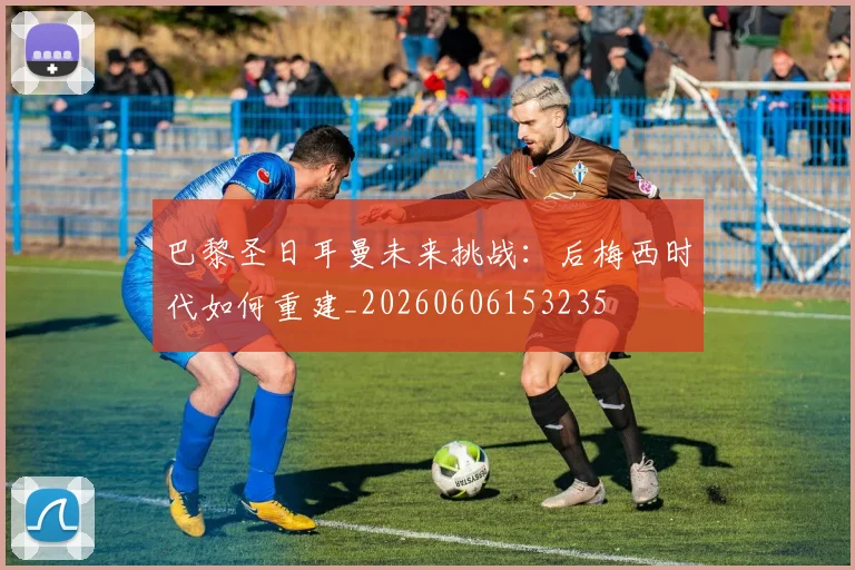巴黎圣日耳曼未来挑战：后梅西时代如何重建_20260606153235