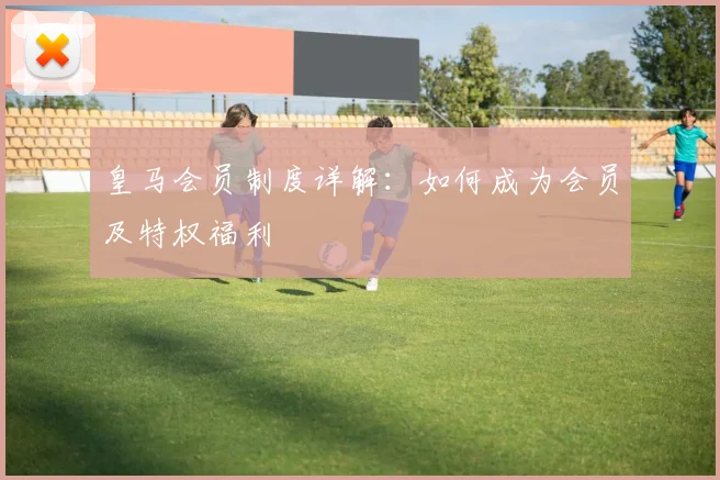 皇马会员制度详解:如何成为会员及特权福利