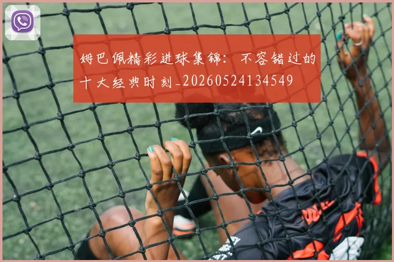 姆巴佩精彩进球集锦：不容错过的十大经典时刻_20260524134549