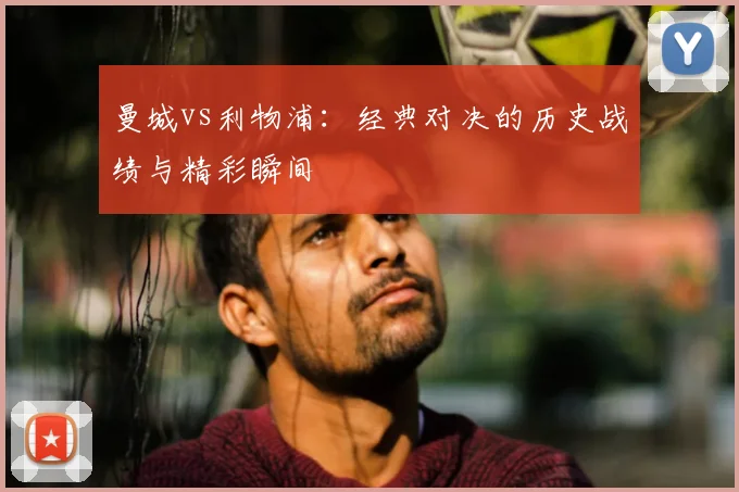 曼城vs利物浦：经典对决的历史战绩与精彩瞬间