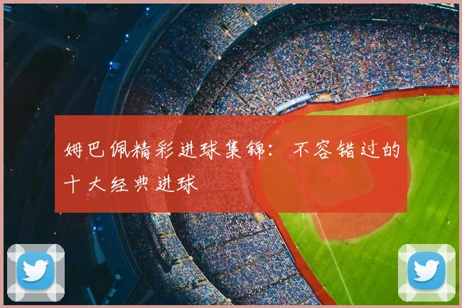 姆巴佩精彩进球集锦：不容错过的十大经典进球