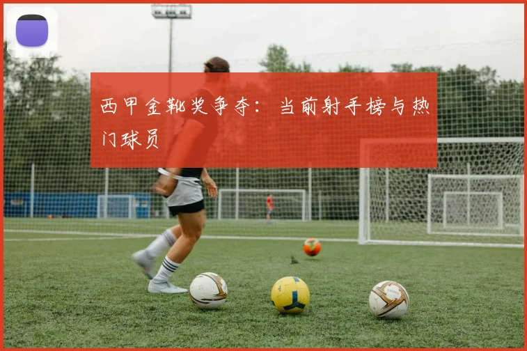西甲金靴奖争夺:当前射手榜与热门球员