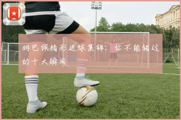 姆巴佩精彩进球集锦：你不能错过的十大瞬间