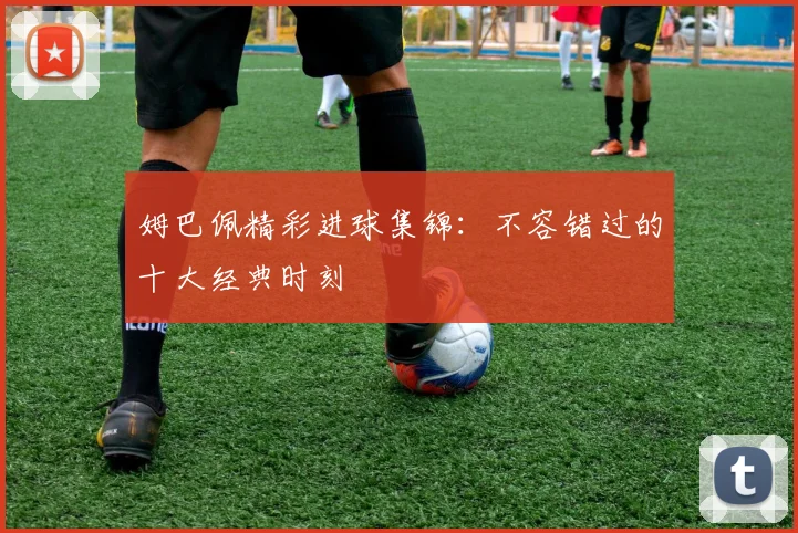 姆巴佩精彩进球集锦：不容错过的十大经典时刻