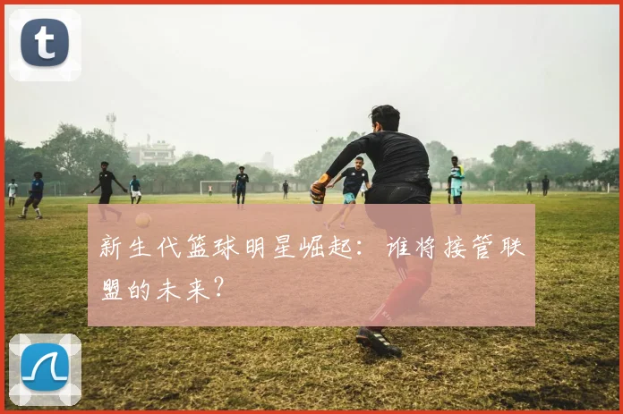 新生代篮球明星崛起:谁将接管联盟的未来?