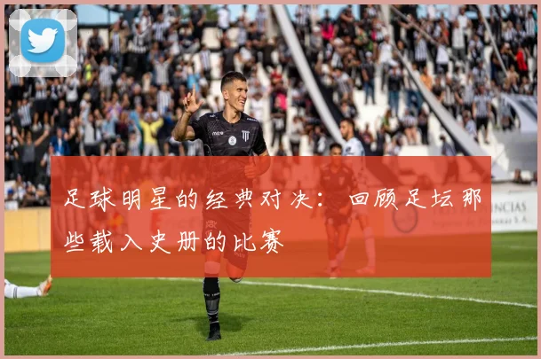 足球明星的经典对决：回顾足坛那些载入史册的比赛