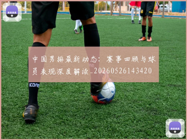 中国男排最新动态：赛事回顾与球员表现深度解读_20260526143420