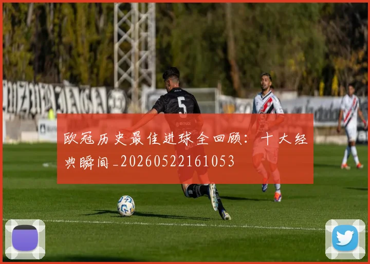 欧冠历史最佳进球全回顾:十大经典瞬间_20260522161053