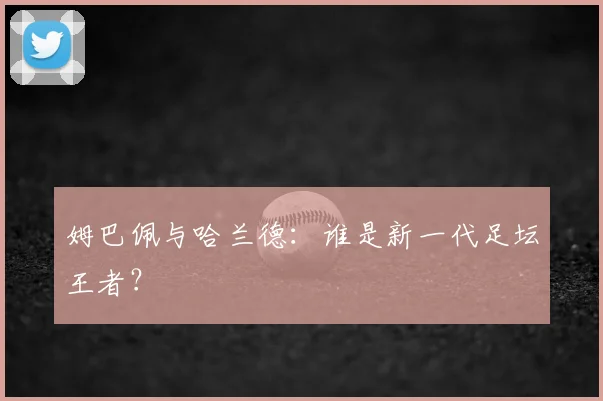 姆巴佩与哈兰德:谁是新一代足坛王者?
