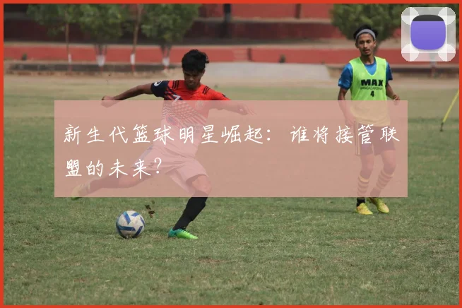 新生代篮球明星崛起：谁将接管联盟的未来？