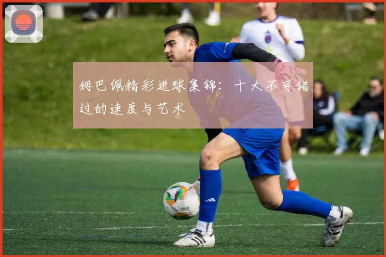 姆巴佩精彩进球集锦：十大不可错过的速度与艺术